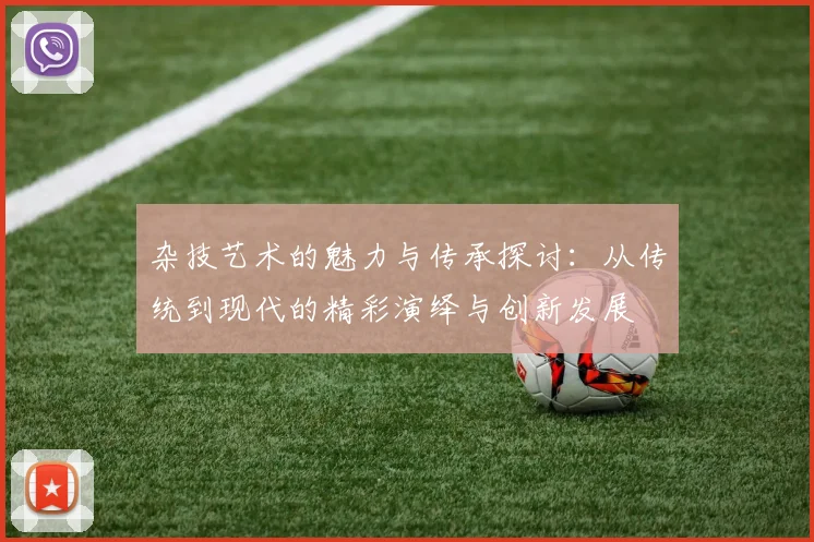 杂技艺术的魅力与传承探讨：从传统到现代的精彩演绎与创新发展