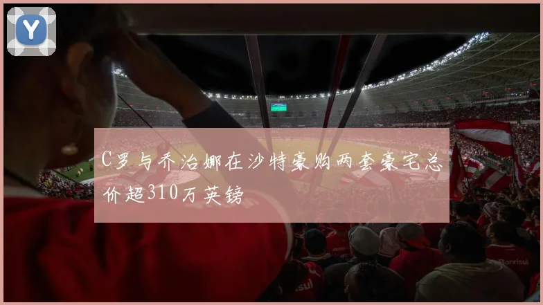 C罗与乔治娜在沙特豪购两套豪宅总价超310万英镑