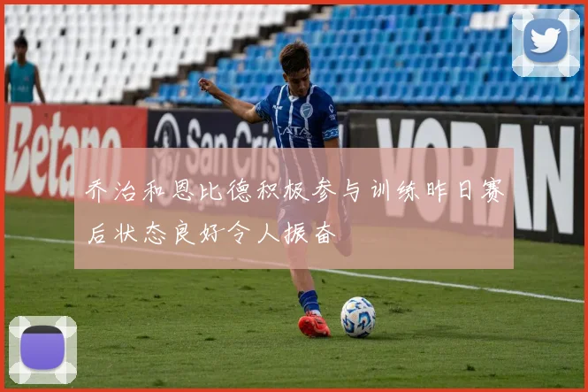 乔治和恩比德积极参与训练昨日赛后状态良好令人振奋