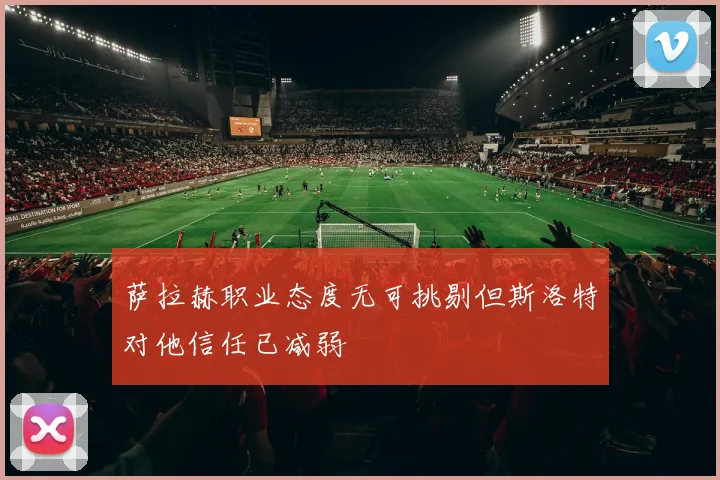 萨拉赫职业态度无可挑剔但斯洛特对他信任已减弱