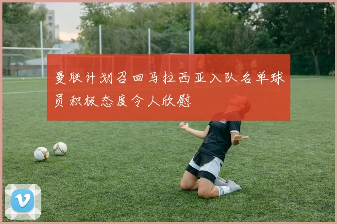 曼联计划召回马拉西亚入队名单球员积极态度令人欣慰