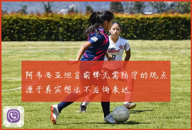 阿韦洛亚坦言前锋无需防守的观点源于真实想法不后悔表达