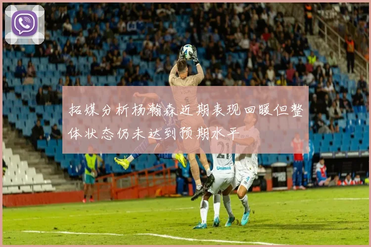 拓媒分析杨瀚森近期表现回暖但整体状态仍未达到预期水平