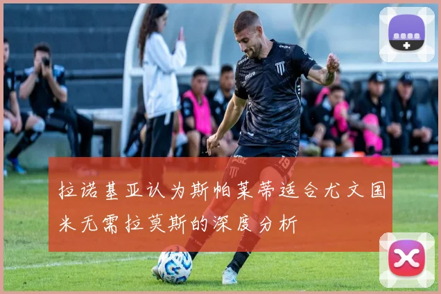 拉诺基亚认为斯帕莱蒂适合尤文国米无需拉莫斯的深度分析
