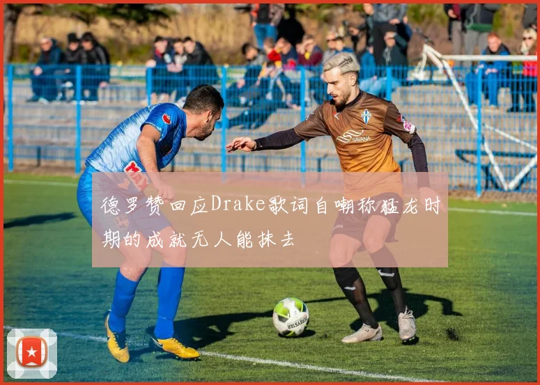 德罗赞回应Drake歌词自嘲称猛龙时期的成就无人能抹去