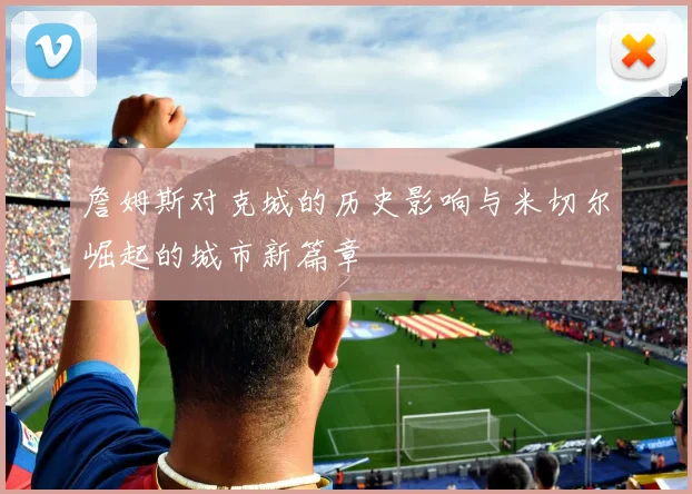 詹姆斯对克城的历史影响与米切尔崛起的城市新篇章