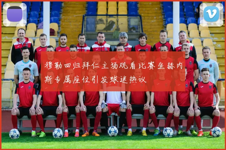 穆勒回归拜仁主场观看比赛坐赫内斯专属座位引发球迷热议
