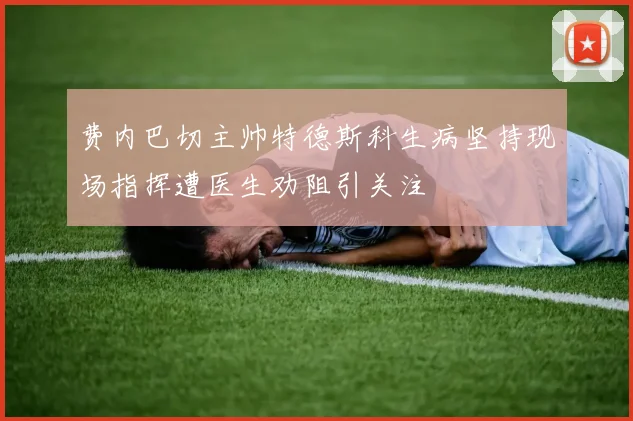 费内巴切主帅特德斯科生病坚持现场指挥遭医生劝阻引关注