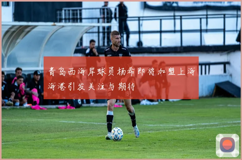 青岛西海岸球员杨希即将加盟上海海港引发关注与期待