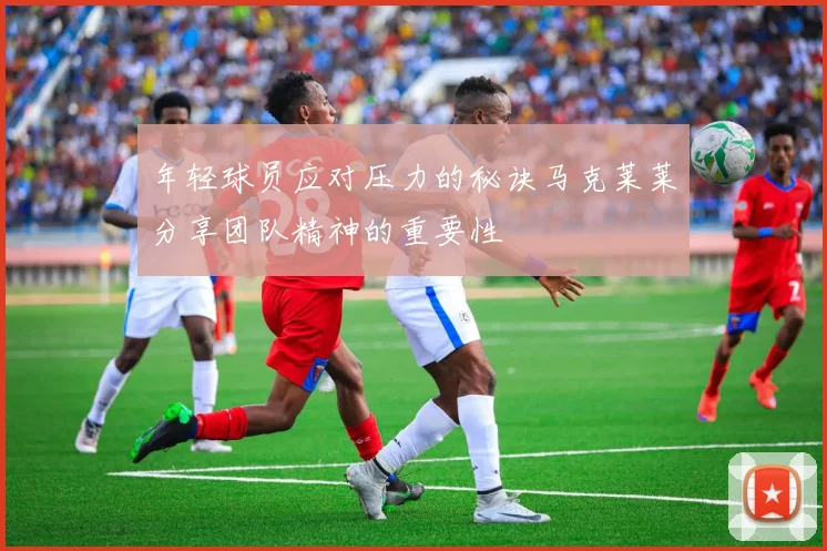 年轻球员应对压力的秘诀马克莱莱分享团队精神的重要性