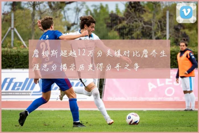 詹姆斯超越12万分美媒对比詹乔生涯总分揭示历史得分手之争