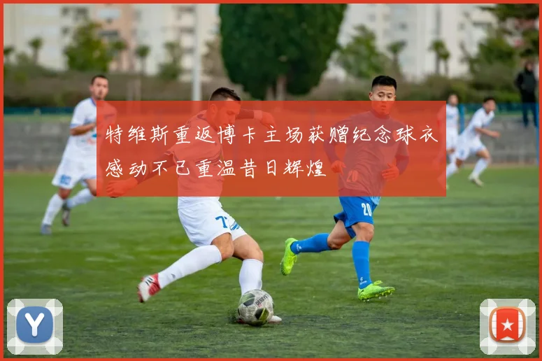 特维斯重返博卡主场获赠纪念球衣感动不已重温昔日辉煌