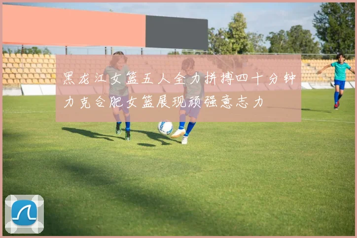 黑龙江女篮五人全力拼搏四十分钟力克合肥女篮展现顽强意志力