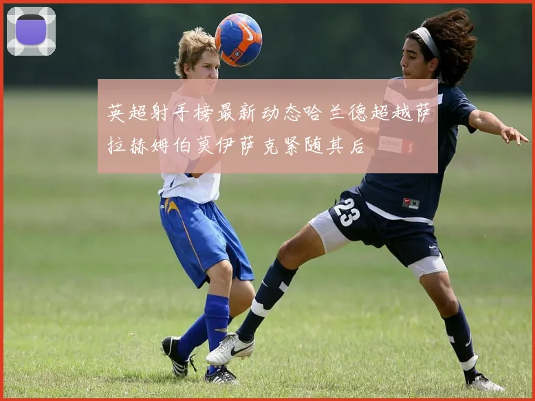 英超射手榜最新动态哈兰德超越萨拉赫姆伯莫伊萨克紧随其后