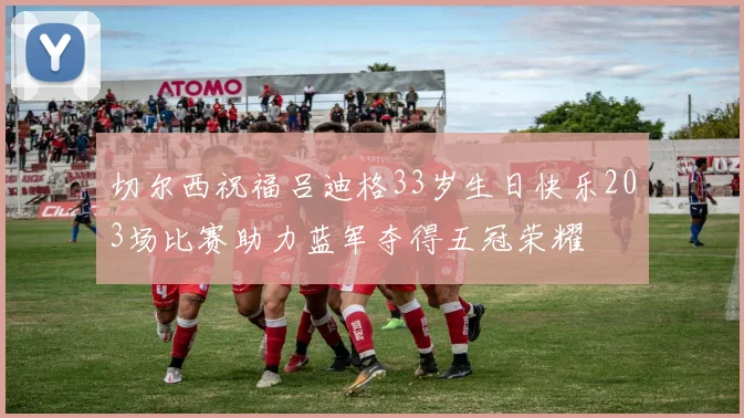 切尔西祝福吕迪格33岁生日快乐203场比赛助力蓝军夺得五冠荣耀