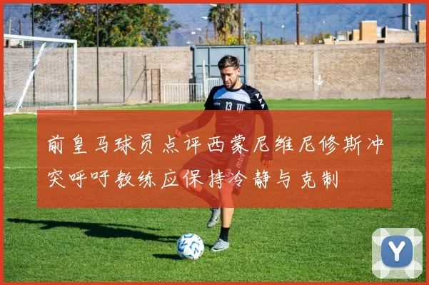 前皇马球员点评西蒙尼维尼修斯冲突呼吁教练应保持冷静与克制