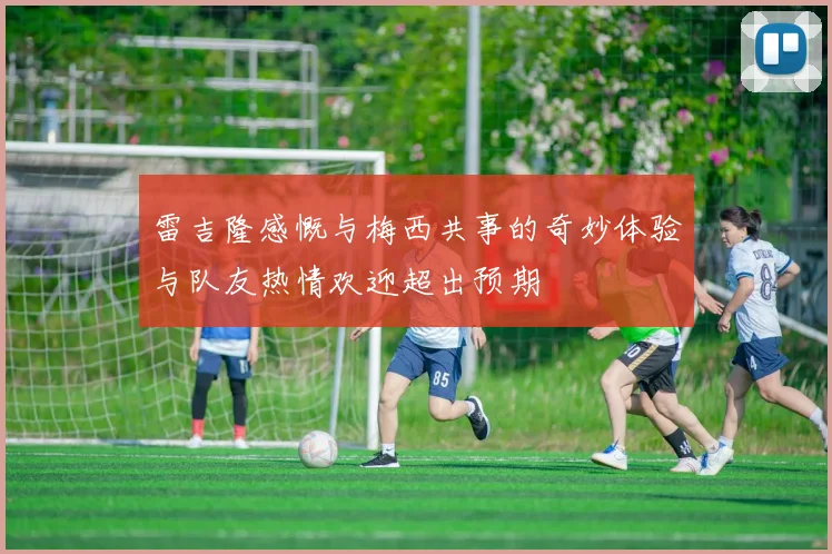 雷吉隆感慨与梅西共事的奇妙体验与队友热情欢迎超出预期