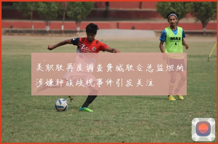 美职联再度调查费城联合总监坦纳涉嫌种族歧视事件引发关注