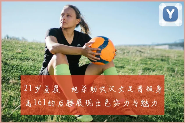 21岁姜晨璟绝杀助武汉女足晋级身高161的后腰展现出色实力与魅力