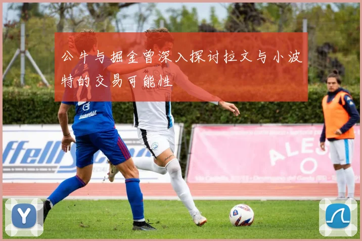 公牛与掘金曾深入探讨拉文与小波特的交易可能性